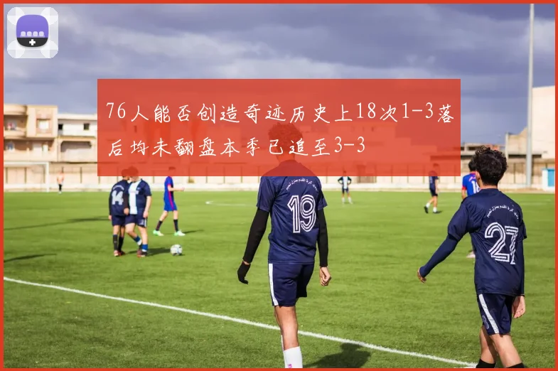 76人能否创造奇迹历史上18次1-3落后均未翻盘本季已追至3-3