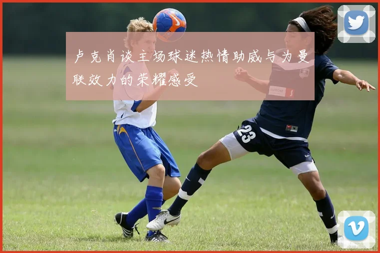 卢克肖谈主场球迷热情助威与为曼联效力的荣耀感受