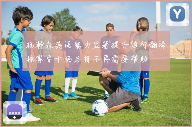 杨瀚森英语能力显著提升随行翻译称赛季十场后将不再需要帮助