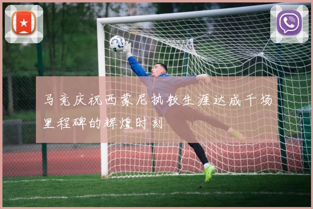 马竞庆祝西蒙尼执教生涯达成千场里程碑的辉煌时刻