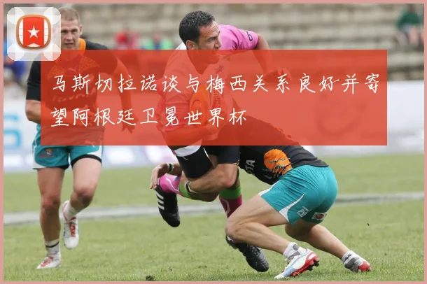 马斯切拉诺谈与梅西关系良好并寄望阿根廷卫冕世界杯