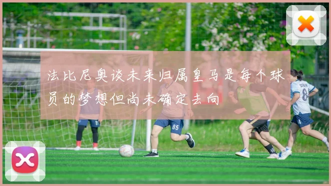 法比尼奥谈未来归属皇马是每个球员的梦想但尚未确定去向