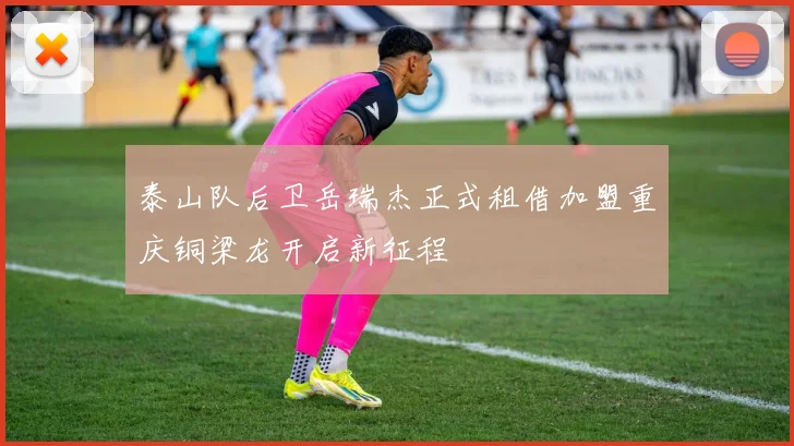 泰山队后卫岳瑞杰正式租借加盟重庆铜梁龙开启新征程