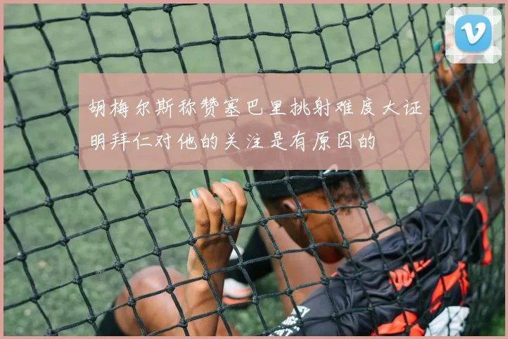 胡梅尔斯称赞塞巴里挑射难度大证明拜仁对他的关注是有原因的