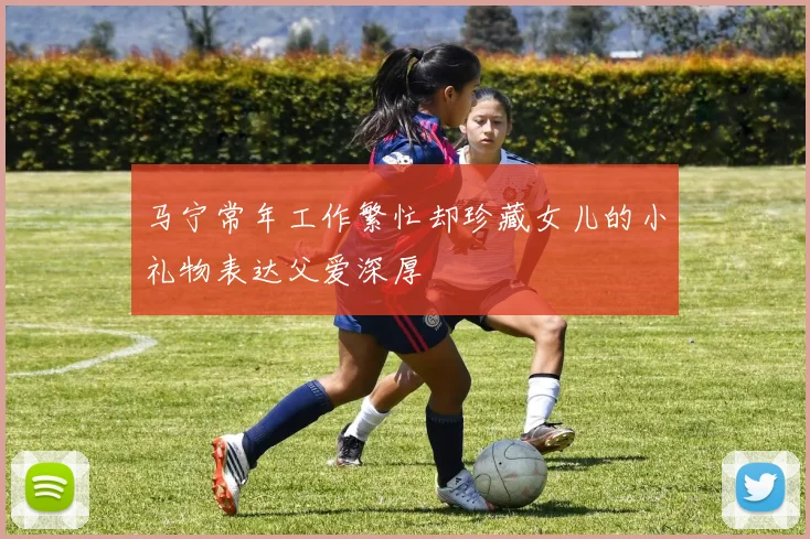 马宁常年工作繁忙却珍藏女儿的小礼物表达父爱深厚