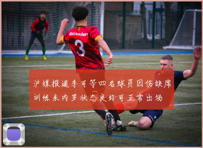 沪媒报道李可等四名球员因伤缺席训练米内罗状态良好可正常出场