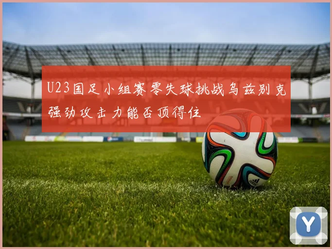 U23国足小组赛零失球挑战乌兹别克强劲攻击力能否顶得住