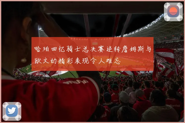 哈珀回忆骑士总决赛逆转詹姆斯与欧文的精彩表现令人难忘