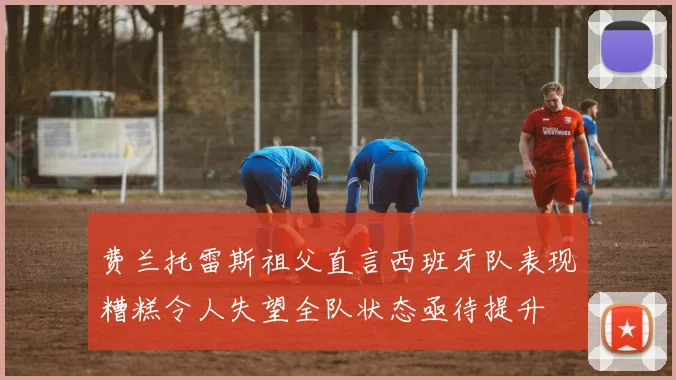 费兰托雷斯祖父直言西班牙队表现糟糕令人失望全队状态亟待提升
