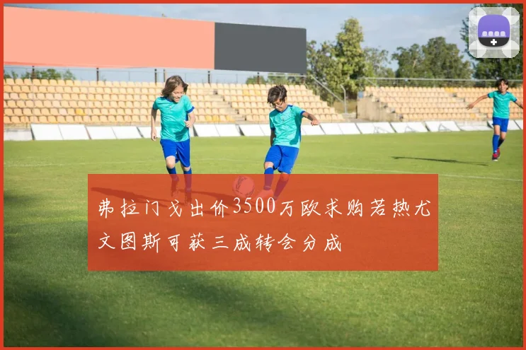 弗拉门戈出价3500万欧求购若热尤文图斯可获三成转会分成