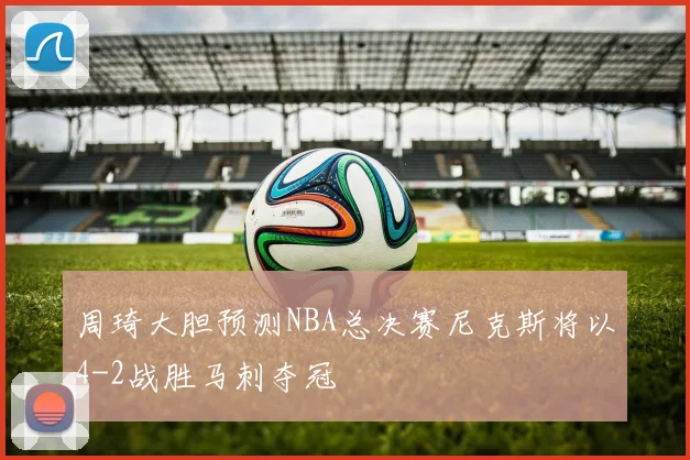 周琦大胆预测NBA总决赛尼克斯将以4-2战胜马刺夺冠