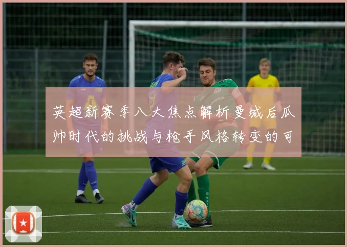 英超新赛季八大焦点解析曼城后瓜帅时代的挑战与枪手风格转变的可能性